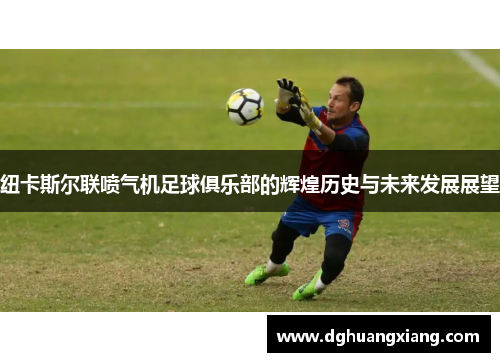 纽卡斯尔联喷气机足球俱乐部的辉煌历史与未来发展展望