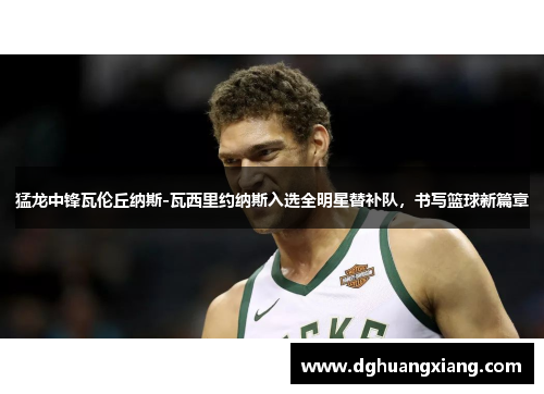 猛龙中锋瓦伦丘纳斯-瓦西里约纳斯入选全明星替补队，书写篮球新篇章
