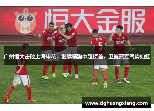 广州恒大击败上海申花，继续领跑中超榜首，卫冕冠军气势如虹