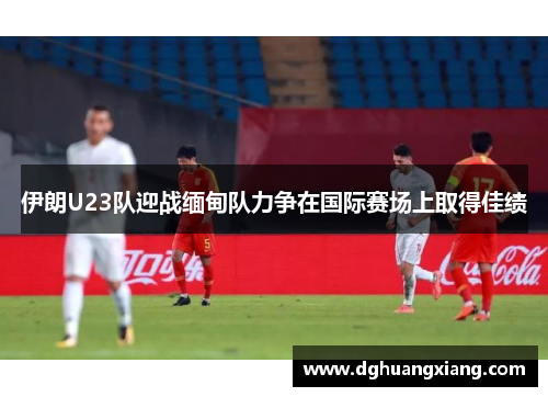 伊朗U23队迎战缅甸队力争在国际赛场上取得佳绩