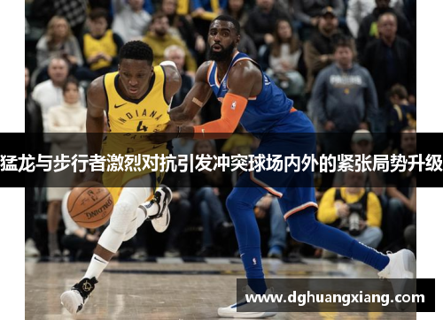 猛龙与步行者激烈对抗引发冲突球场内外的紧张局势升级